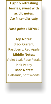 Light & refreshing berries, sweet with acidic notes. Use in candles only.  Flash point 178F/81C  Top Notes: Black Currant, Raspberry, Red Apple Middle Notes: Violet Leaf, Rose Petals, Pink Peony  Base Notes: Balsamic, Soft Woods