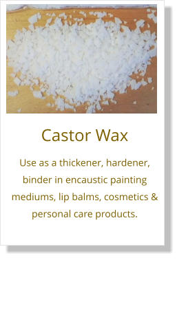 Castor Wax Use as a thickener, hardener, binder in encaustic painting mediums, lip balms, cosmetics & personal care products.