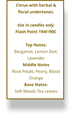 Citrus with herbal &  floral undertones.  Use in candles only. Flash Point 194F/90C  Top Notes: Bergamot, Lemon Zest, Lavender Middle Notes Rose Petals, Peony, Blood Orange Base Notes: Soft Woods Tea Leaves