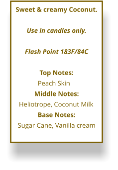 Sweet & creamy Coconut.  Use in candles only.  Flash Point 183F/84C  Top Notes: Peach Skin	 Middle Notes: Heliotrope, Coconut Milk	 Base Notes: Sugar Cane, Vanilla cream