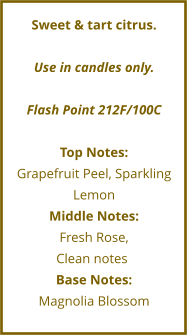Sweet & tart citrus.  Use in candles only.  Flash Point 212F/100C  Top Notes: Grapefruit Peel, Sparkling Lemon Middle Notes: Fresh Rose,  Clean notes	 Base Notes: Magnolia Blossom