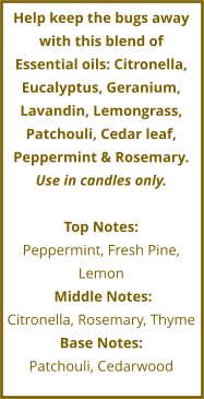 Help keep the bugs away with this blend of Essential oils: Citronella, Eucalyptus, Geranium, Lavandin, Lemongrass, Patchouli, Cedar leaf, Peppermint & Rosemary. Use in candles only.  Top Notes: Peppermint, Fresh Pine, Lemon     Middle Notes:	 Citronella, Rosemary, Thyme Base Notes: Patchouli, Cedarwood