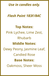 Use in candles only.  Flash Point 183F/84C  Top Notes: Pink Lychee, Lime Zest, Rhubarb Middle Notes: Dewy Peony, Jasmine Leaf, Candied Rose Base Notes: Oakmoss, Sheer Moss