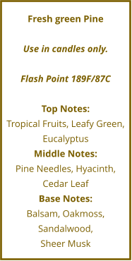 Fresh green Pine  Use in candles only.  Flash Point 189F/87C  Top Notes: Tropical Fruits, Leafy Green, Eucalyptus Middle Notes: Pine Needles, Hyacinth, Cedar Leaf Base Notes: Balsam, Oakmoss, Sandalwood,  Sheer Musk
