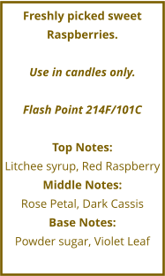 Freshly picked sweet Raspberries.  Use in candles only.  Flash Point 214F/101C  Top Notes: Litchee syrup, Red Raspberry Middle Notes: Rose Petal, Dark Cassis Base Notes: Powder sugar, Violet Leaf