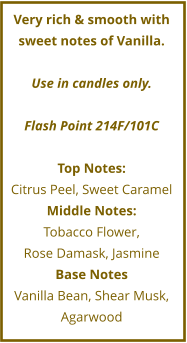 Very rich & smooth with sweet notes of Vanilla.  Use in candles only.  Flash Point 214F/101C  Top Notes: Citrus Peel, Sweet Caramel Middle Notes: Tobacco Flower,  Rose Damask, Jasmine Base Notes Vanilla Bean, Shear Musk, Agarwood