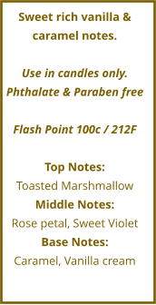 Sweet rich vanilla & caramel notes.  Use in candles only. Phthalate & Paraben free  Flash Point 100c / 212F   Top Notes: Toasted Marshmallow Middle Notes: Rose petal, Sweet Violet Base Notes: Caramel, Vanilla cream