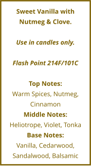 Sweet Vanilla with Nutmeg & Clove.  Use in candles only.  Flash Point 214F/101C  Top Notes: Warm Spices, Nutmeg, Cinnamon Middle Notes: Heliotrope, Violet, Tonka Base Notes: Vanilla, Cedarwood, Sandalwood, Balsamic