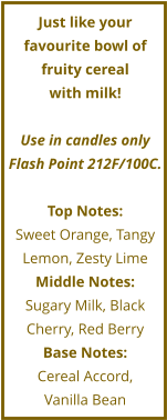 Just like your favourite bowl of fruity cereal  with milk!   Use in candles only Flash Point 212F/100C.  Top Notes: Sweet Orange, Tangy Lemon, Zesty Lime Middle Notes: Sugary Milk, Black Cherry, Red Berry Base Notes: Cereal Accord,  Vanilla Bean