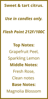 Sweet & tart citrus.  Use in candles only.  Flash Point 212F/100C  Top Notes: Grapefruit Peel, Sparkling Lemon Middle Notes: Fresh Rose,  Clean notes	 Base Notes: Magnolia Blossom
