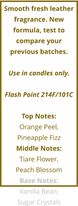 Smooth fresh leather fragrance. New formula, test to compare your previous batches.  Use in candles only.  Flash Point 214F/101C  Top Notes: Orange Peel,  Pineapple Fizz Middle Notes: Tiare Flower,  Peach Blossom Base Notes: Vanilla Bean,  Sugar Crystals