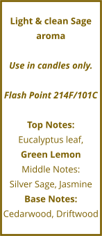 Light & clean Sage aroma  Use in candles only.  Flash Point 214F/101C  Top Notes: Eucalyptus leaf,  Green Lemon Middle Notes: Silver Sage, Jasmine Base Notes: Cedarwood, Driftwood