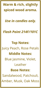 Warm & rich, slightly spiced wood aroma.  Use in candles only.  Flash Point 214F/101C  Top Notes: Juicy Peach, Rose Petals Middle Notes: Blue Jasmine, Violet, Leather Base Notes: Sandalwood, Patchouli, Amber, Musk, Oak Moss
