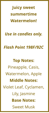 Juicy sweet summertime Watermelon!  Use in candles only.  Flash Point 198F/92C  Top Notes: Pineapple, Casis, Watermelon, Apple Middle Notes: Violet Leaf, Cyclamen, Lily, Jasmine Base Notes: Sweet Musk