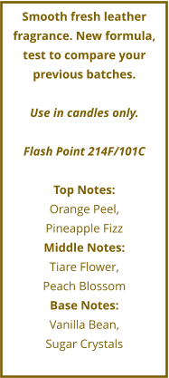 Smooth fresh leather fragrance. New formula, test to compare your previous batches.  Use in candles only.  Flash Point 214F/101C  Top Notes: Orange Peel,  Pineapple Fizz Middle Notes: Tiare Flower,  Peach Blossom Base Notes: Vanilla Bean,  Sugar Crystals
