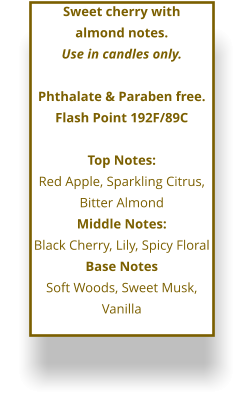 Sweet cherry with  almond notes. Use in candles only.  Phthalate & Paraben free. Flash Point 192F/89C  Top Notes: Red Apple, Sparkling Citrus, Bitter Almond Middle Notes: Black Cherry, Lily, Spicy Floral Base Notes Soft Woods, Sweet Musk, Vanilla