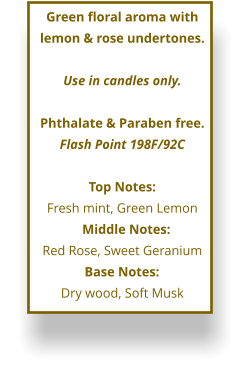 Green floral aroma with lemon & rose undertones.  Use in candles only.  Phthalate & Paraben free. Flash Point 198F/92C  Top Notes: Fresh mint, Green Lemon      Middle Notes:	 Red Rose, Sweet Geranium Base Notes:	 Dry wood, Soft Musk