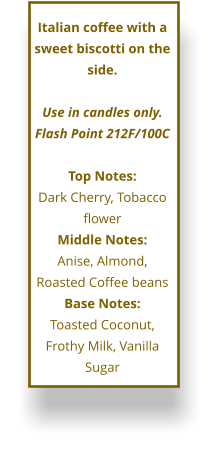Italian coffee with a sweet biscotti on the side.  Use in candles only. Flash Point 212F/100C  Top Notes: Dark Cherry, Tobacco flower Middle Notes: Anise, Almond, Roasted Coffee beans Base Notes: Toasted Coconut, Frothy Milk, Vanilla Sugar
