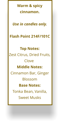 Warm & spicy cinnamon.   Use in candles only.  Flash Point 214F/101C  Top Notes: Zest Citrus, Dried Fruits, Clove	 Middle Notes: Cinnamon Bar, Ginger Blossom Base Notes: Tonka Bean, Vanilla, Sweet Musks