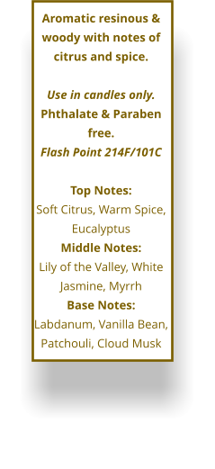 Aromatic resinous & woody with notes of citrus and spice.  Use in candles only. Phthalate & Paraben free. Flash Point 214F/101C  Top Notes: Soft Citrus, Warm Spice, Eucalyptus Middle Notes: Lily of the Valley, White Jasmine, Myrrh Base Notes: Labdanum, Vanilla Bean, Patchouli, Cloud Musk