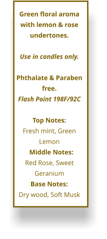 Green floral aroma with lemon & rose undertones.  Use in candles only.  Phthalate & Paraben free. Flash Point 198F/92C  Top Notes: Fresh mint, Green Lemon      Middle Notes:	 Red Rose, Sweet Geranium Base Notes:	 Dry wood, Soft Musk