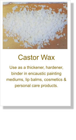 Castor Wax Use as a thickener, hardener, binder in encaustic painting mediums, lip balms, cosmetics & personal care products.