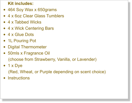 Kit includes: •	464 Soy Wax x 650grams •	4 x 6oz Clear Glass Tumblers •	4 x Tabbed Wicks •	4 x Wick Centering Bars  •	4 x Glue Dots •	1L Pouring Pot  •	Digital Thermometer •	50mls x Fragrance Oil        (choose from Strawberry, Vanilla, or Lavender) •	1 x Dye        (Red, Wheat, or Purple depending on scent choice) •	Instructions