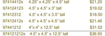 97414412s     4.25” x 4.25” x 4.5” tall                  $21.20 974124123     4.5” x 4.5” x 3” tall                         $19.02 97412312       4.5” x 4.5” x 3.5” tall                      $18.50 97412412s     4.5” x 4.5” x 4.5” tall                      $21.46 97441212       4”x 4” x 12.5” tall                           $31.52 974121212s    4.5” x 4.5” x 12.5” tall                   $36.50